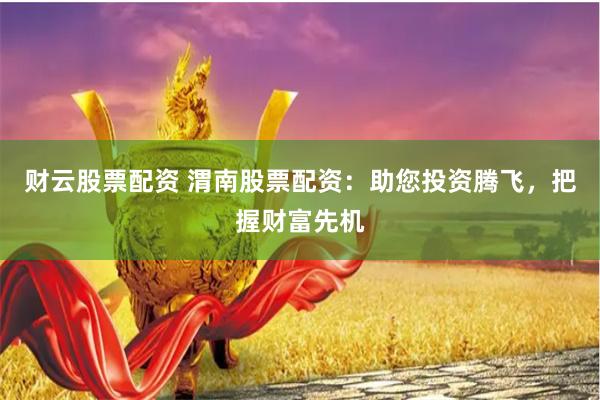 财云股票配资 渭南股票配资：助您投资腾飞，把握财富先机
