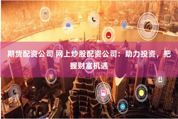 期货配资公司 网上炒股配资公司：助力投资，把握财富机遇