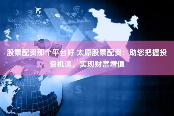 股票配资那个平台好 太原股票配资：助您把握投资机遇，实现财富增值