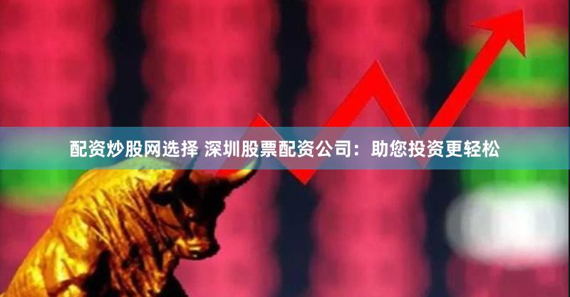 配资炒股网选择 深圳股票配资公司：助您投资更轻松
