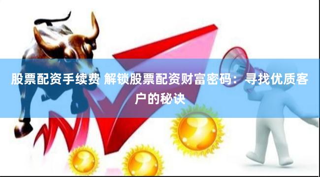股票配资手续费 解锁股票配资财富密码：寻找优质客户的秘诀
