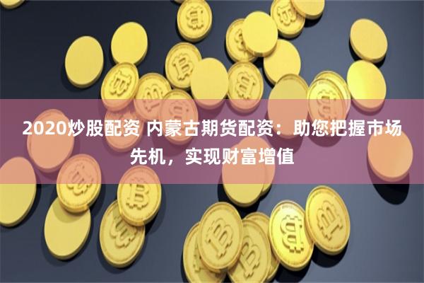 2020炒股配资 内蒙古期货配资：助您把握市场先机，实现财富增值