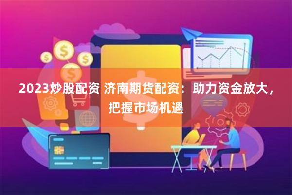 2023炒股配资 济南期货配资：助力资金放大，把握市场机遇