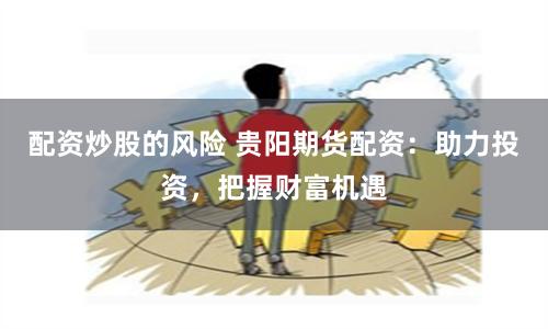 配资炒股的风险 贵阳期货配资：助力投资，把握财富机遇