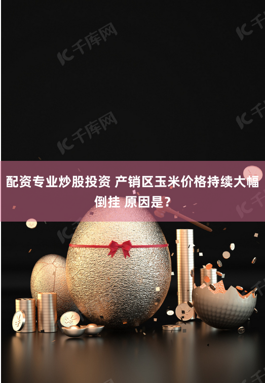 配资专业炒股投资 产销区玉米价格持续大幅倒挂 原因是？