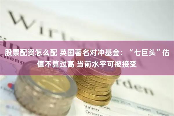股票配资怎么配 英国著名对冲基金：“七巨头”估值不算过高 当前水平可被接受