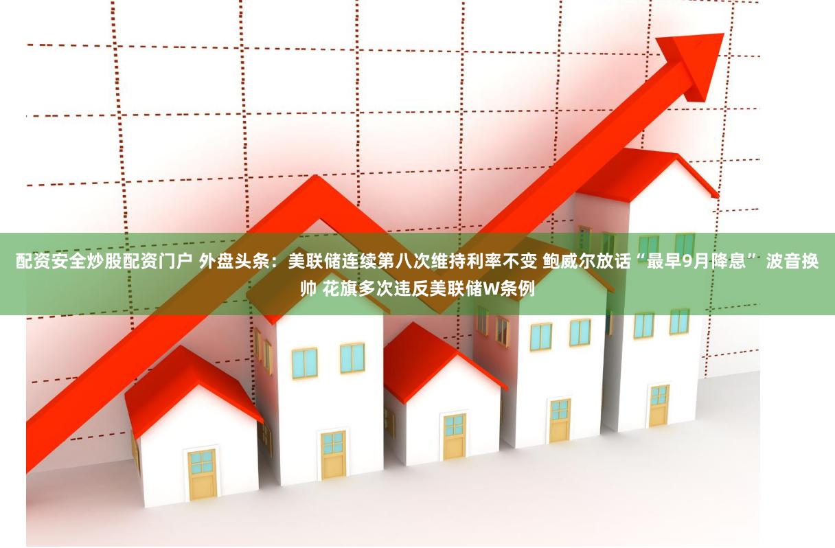 配资安全炒股配资门户 外盘头条：美联储连续第八次维持利率不变 鲍威尔放话“最早9月降息” 波音换帅 花旗多次违反美联储W条例
