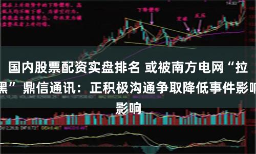 国内股票配资实盘排名 或被南方电网“拉黑” 鼎信通讯：正积极沟通争取降低事件影响