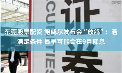 东莞股票配资 鲍威尔发布会“放鸽”：若满足条件 最早可能会在9月降息
