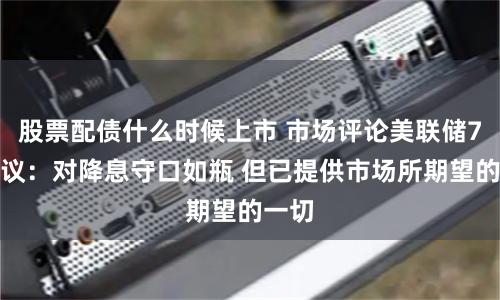股票配债什么时候上市 市场评论美联储7月决议：对降息守口如瓶 但已提供市场所期望的一切