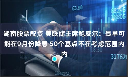 湖南股票配资 美联储主席鲍威尔：最早可能在9月份降息 50个基点不在考虑范围内