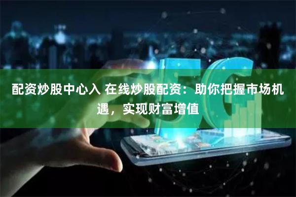 配资炒股中心入 在线炒股配资：助你把握市场机遇，实现财富增值