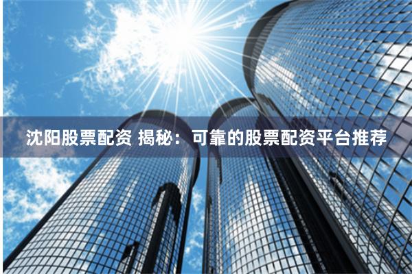 沈阳股票配资 揭秘：可靠的股票配资平台推荐