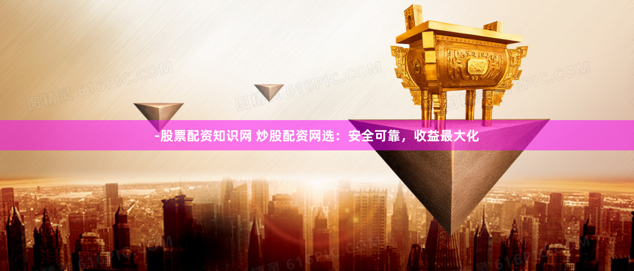 -股票配资知识网 炒股配资网选：安全可靠，收益最大化