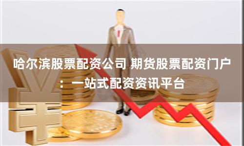 哈尔滨股票配资公司 期货股票配资门户：一站式配资资讯平台