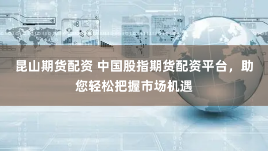 昆山期货配资 中国股指期货配资平台,助您轻松把握市场机遇