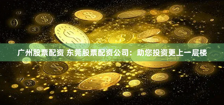 广州股票配资 东莞股票配资公司：助您投资更上一层楼